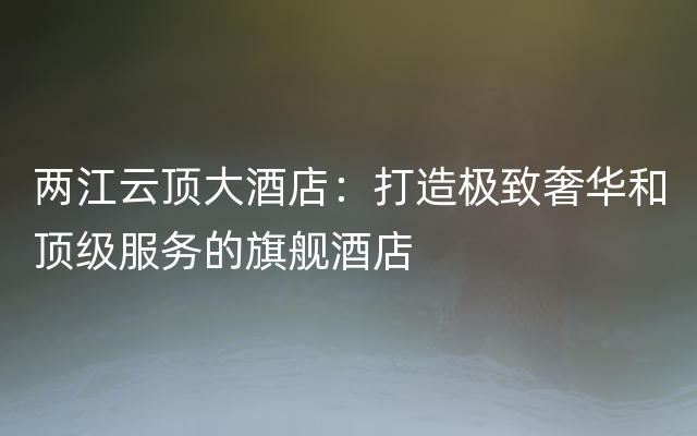 两江云顶大酒店：打造极致奢华和顶级服务的旗舰酒店