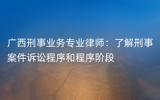 广西刑事业务专业律师：了解刑事案件诉讼程序和程序阶段