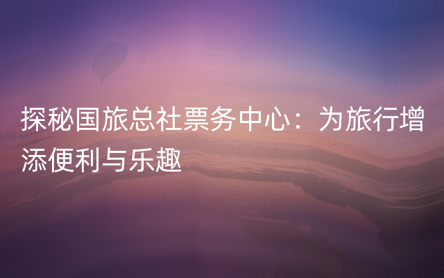 探秘国旅总社票务中心：为旅行增添便利与乐趣