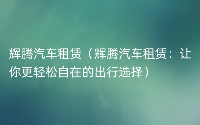 辉腾汽车租赁（辉腾汽车租赁：让你更轻松自在的出行选择）