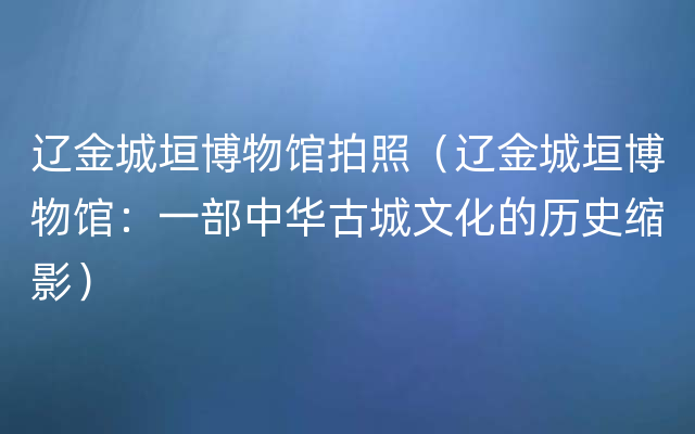 辽金城垣博物馆拍照（辽金城垣博物馆：一部中华古城文化的历史缩影）
