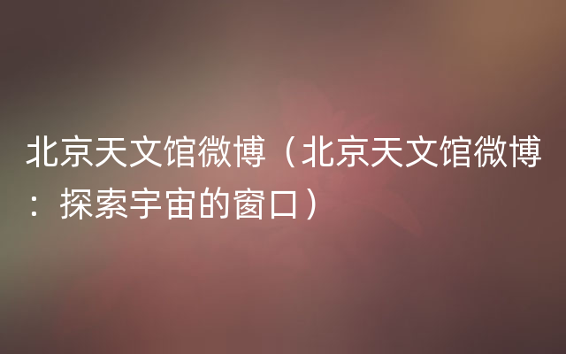 北京天文馆微博（北京天文馆微博：探索宇宙的窗口）