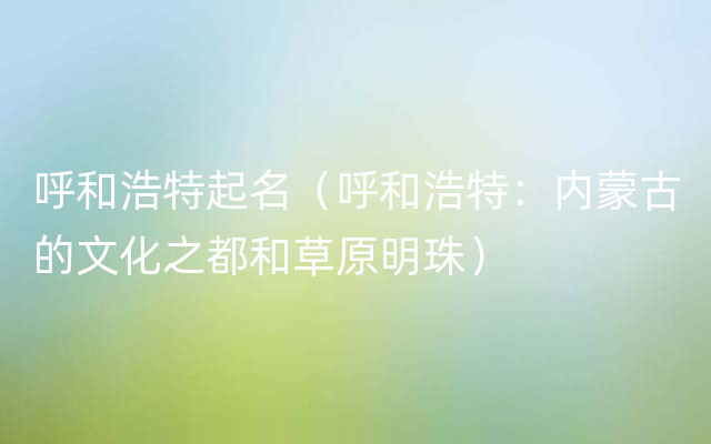 呼和浩特起名（呼和浩特：内蒙古的文化之都和草原明珠）