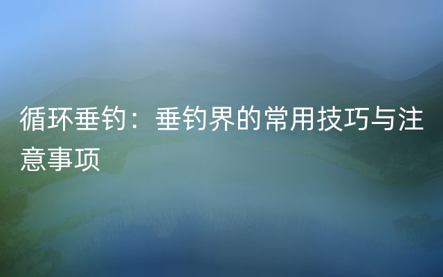 循环垂钓：垂钓界的常用技巧与注意事项