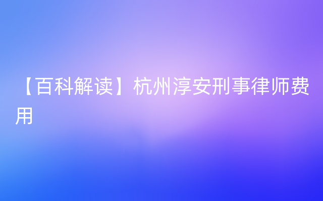 【百科解读】杭州淳安刑事律师费用