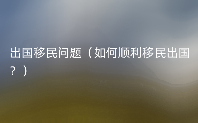 出国移民问题（如何顺利移民出国？）