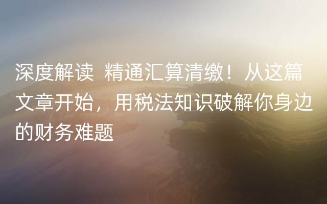深度解读  精通汇算清缴！从这篇文章开始，用税法知识破解你身边的财务难题