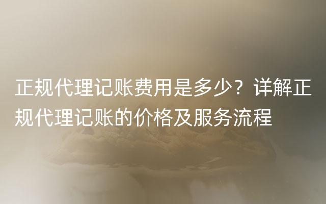 正规代理记账费用是多少？详解正规代理记账的价格及服务流程