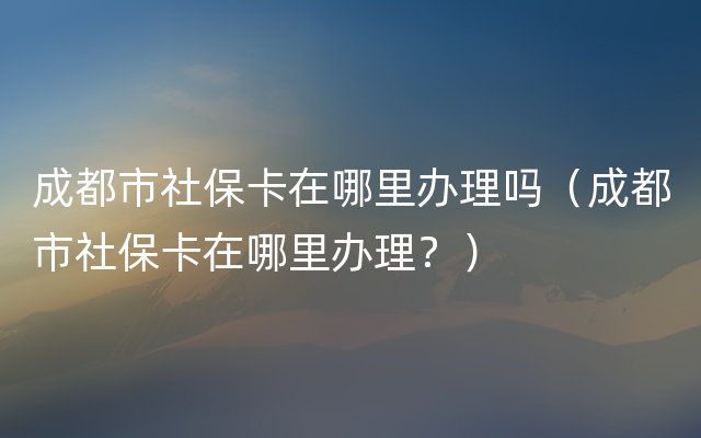 成都市社保卡在哪里办理吗（成都市社保卡在哪里办