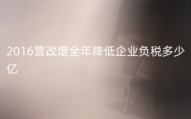 2016营改增全年降低企业负税多少亿