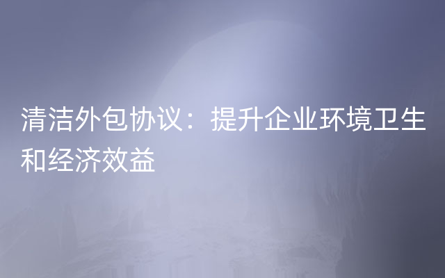 清洁外包协议：提升企业环境卫生和经济效益