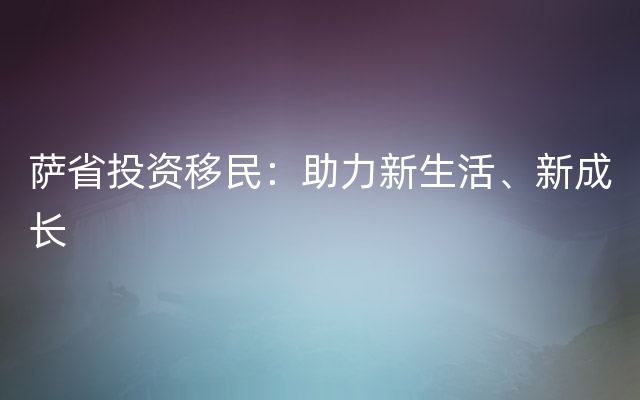 萨省投资移民：助力新生活、新成长