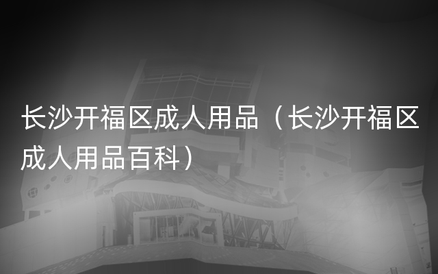 长沙开福区成人用品（长沙开福区成人用品百科）