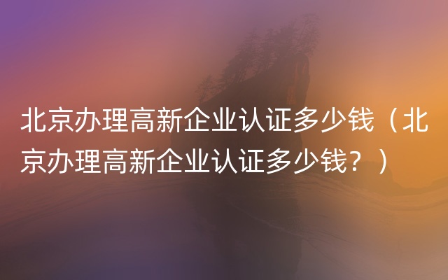 北京办理高新企业认证多少钱（北京办理高新企业认证多少钱？）
