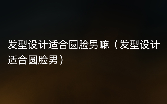 发型设计适合圆脸男嘛（发型设计适合圆脸男）