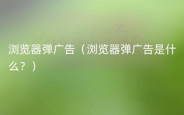 浏览器弹广告（浏览器弹广告是什么？）