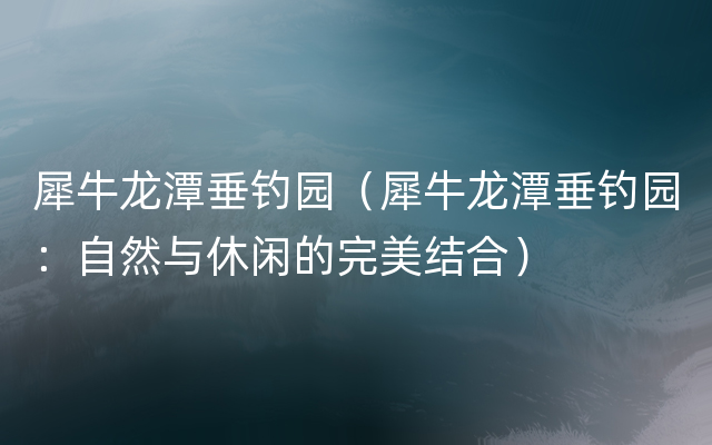 犀牛龙潭垂钓园（犀牛龙潭垂钓园：自然与休闲的完美结合）