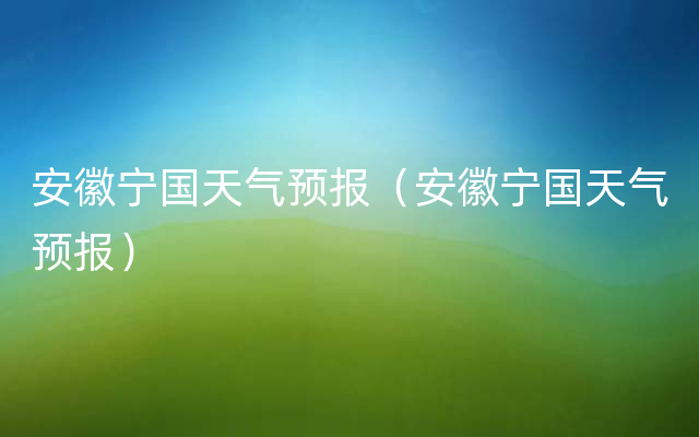 安徽宁国天气预报（安徽宁国天气预报）