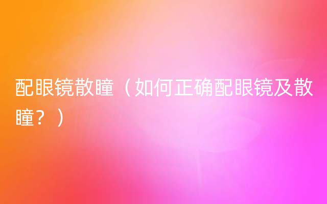 配眼镜散瞳（如何正确配眼镜及散瞳？）