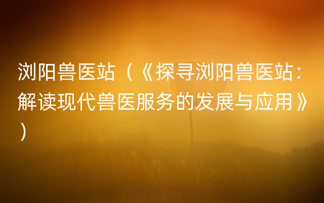 浏阳兽医站（《探寻浏阳兽医站：解读现代兽医服务的发展与应用》）