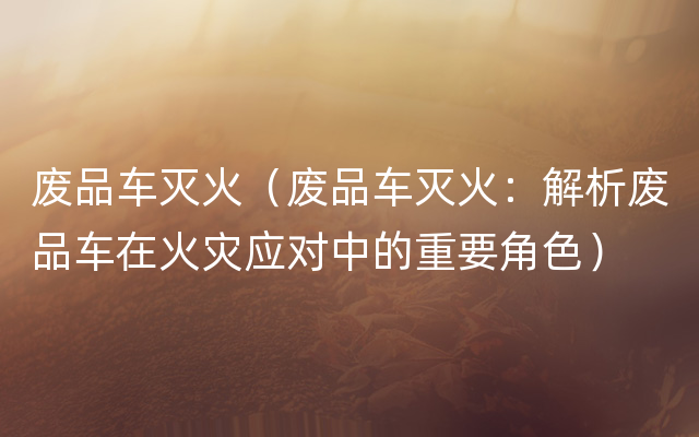 废品车灭火（废品车灭火：解析废品车在火灾应对中的重要角色）