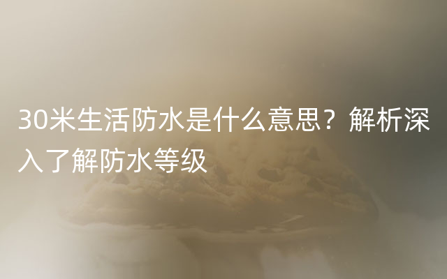 30米生活防水是什么意思？解析深入了解防水等级