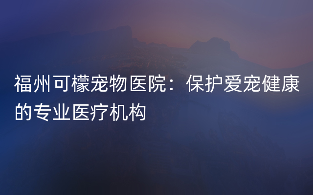 福州可檬宠物医院：保护爱宠健康的专业医疗机构