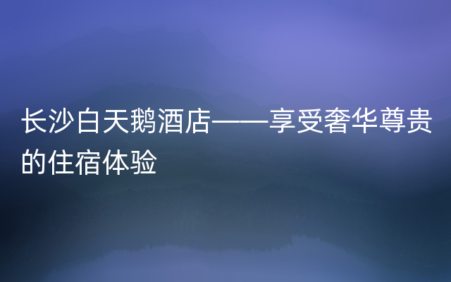 长沙白天鹅酒店——享受奢华尊贵的住宿体验