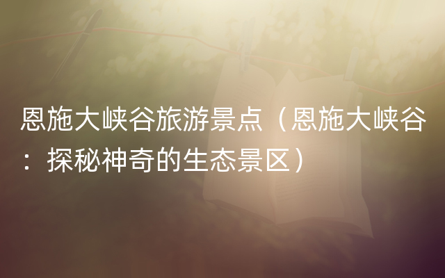 恩施大峡谷旅游景点（恩施大峡谷：探秘神奇的生态景区）