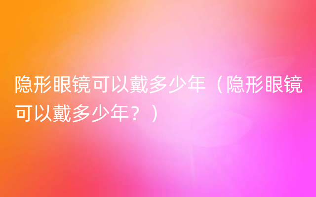 隐形眼镜可以戴多少年（隐形眼镜可以戴多少年？）