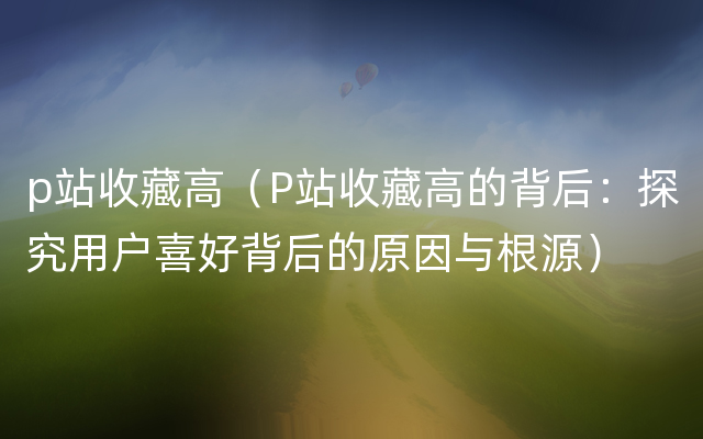 p站收藏高（P站收藏高的背后：探究用户喜好背后的原因与根源）