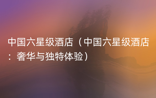 中国六星级酒店（中国六星级酒店：奢华与独特体验）