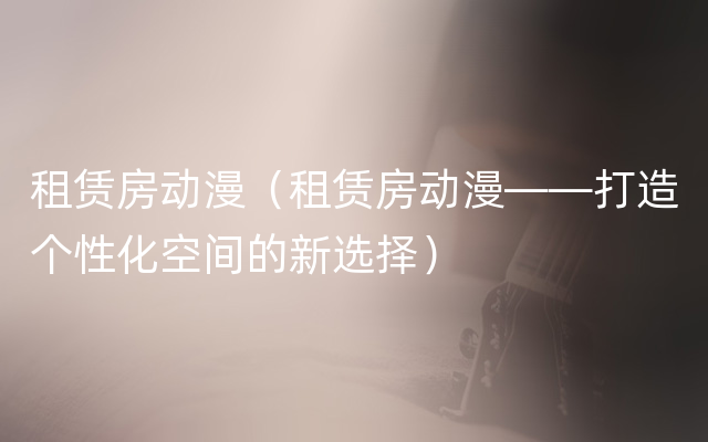 租赁房动漫（租赁房动漫——打造个性化空间的新选择）