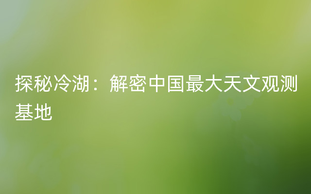 探秘冷湖：解密中国最大天文观测基地