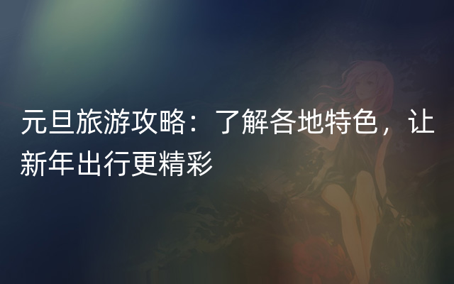 元旦旅游攻略：了解各地特色，让新年出行更精彩