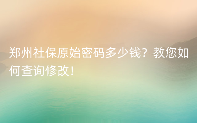 郑州社保原始密码多少钱？教您如何查询修改！