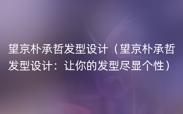 望京朴承哲发型设计（望京朴承哲发型设计：让你的发型尽显个性）