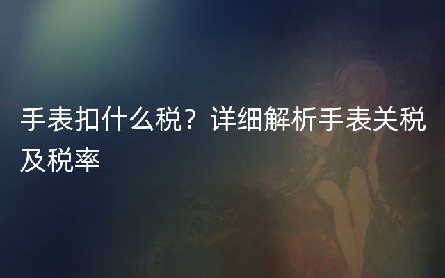 手表扣什么税？详细解析手表关税及税率