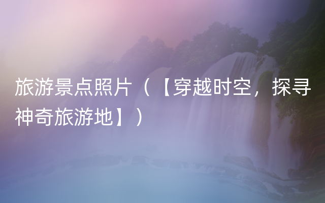旅游景点照片（【穿越时空，探寻神奇旅游地】）