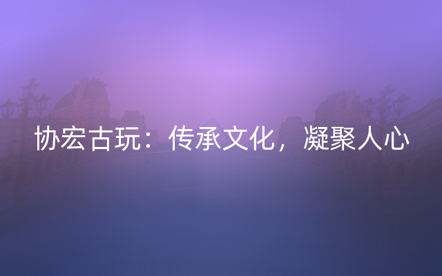 协宏古玩：传承文化，凝聚人心