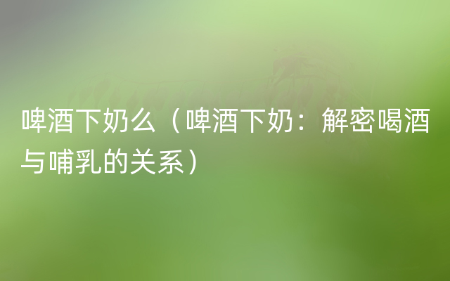 啤酒下奶么（啤酒下奶：解密喝酒与哺乳的关系）