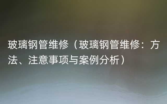 玻璃钢管维修（玻璃钢管维修：方法、注意事项与案例分析）