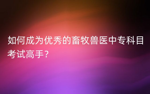 如何成为优秀的畜牧兽医中专科目考试高手？