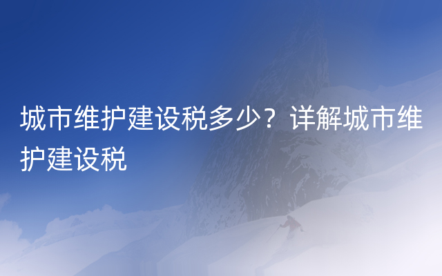 城市维护建设税多少？详解城市维护建设税
