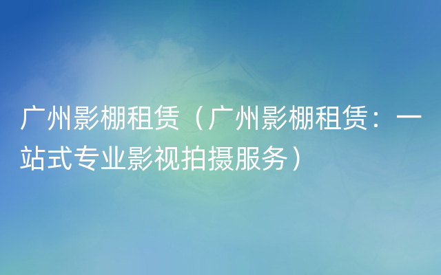 广州影棚租赁（广州影棚租赁：一站式专业影视拍摄服务）