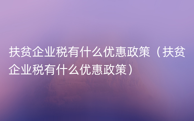 扶贫企业税有什么优惠政策（扶贫企业税有什么优惠政策）