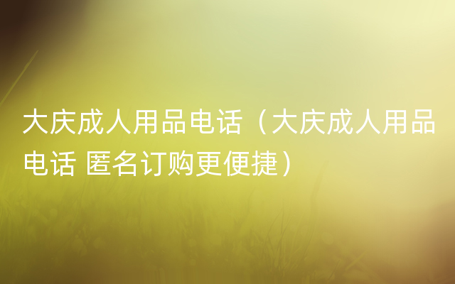 大庆成人用品电话（大庆成人用品电话 匿名订购更便捷）
