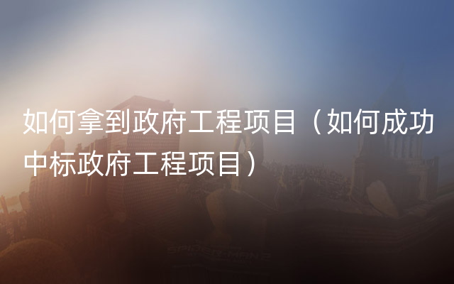 如何拿到政府工程项目（如何成功中标政府工程项目）