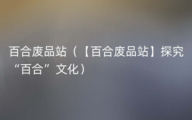 百合废品站（【百合废品站】探究“百合”文化）