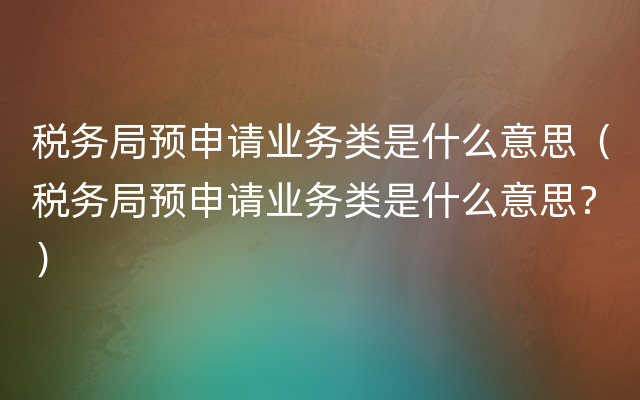 税务局预申请业务类是什么意思（税务局预申请业务类是什么意思？）